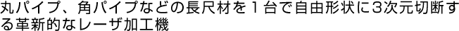丸パイプ、角パイプなどの長尺材を１台で自由形状に3次元切断する革新的なレーザ加工機