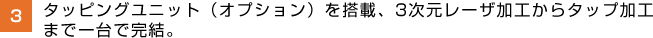 タッピングユニット（オプション）を搭載、3次元レーザ加工からタップ加工まで一台で完結。